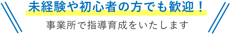 未経験や初心者の方でも歓迎！事業所で指導育成をいたします